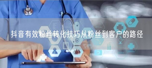 抖音有效粉丝转化技巧从粉丝到客户的路径