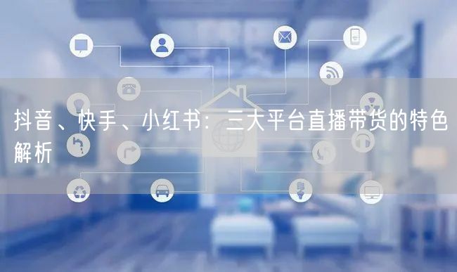 抖音、快手、小红书:三大平台直播带货的特色解析