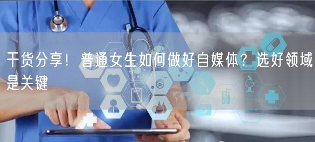 干货分享!普通女生如何做好自媒体?选好领域是关键
