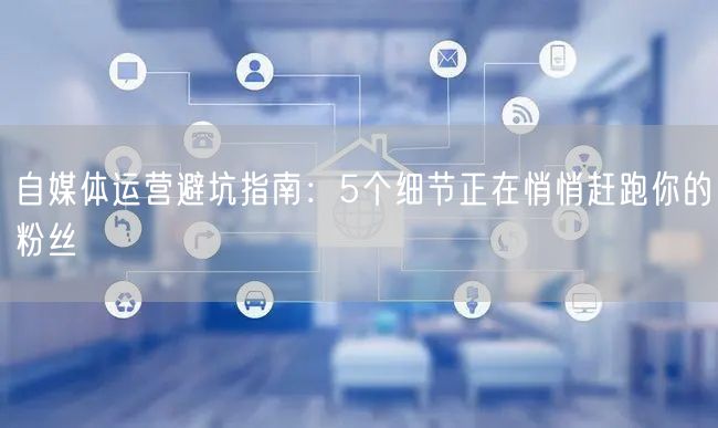自媒体运营避坑指南:5个细节正在悄悄赶跑你的粉丝