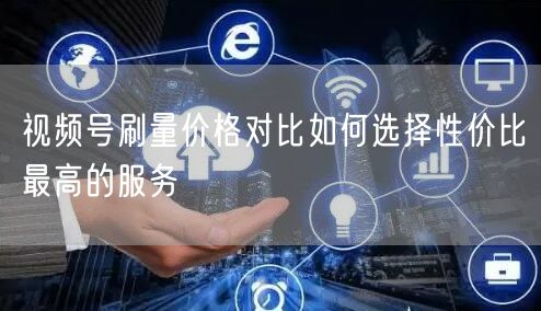 视频号刷量价格对比如何选择性价比最高的服务