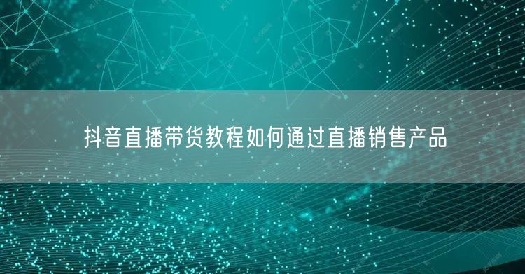 抖音直播带货教程如何通过直播销售产品