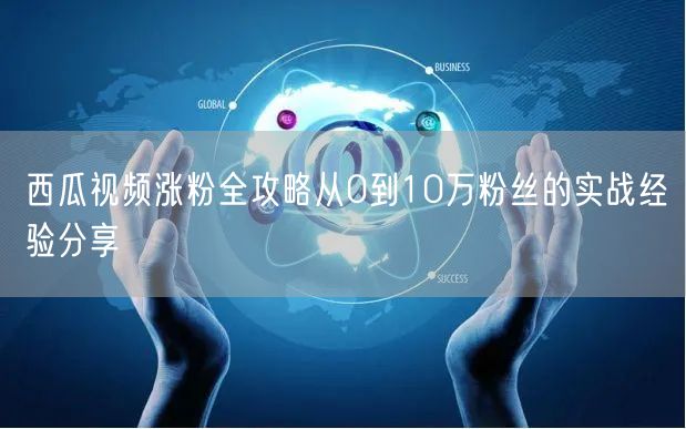 西瓜视频涨粉全攻略从0到10万粉丝的实战经验分享