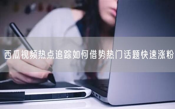 西瓜视频热点追踪如何借势热门话题快速涨粉