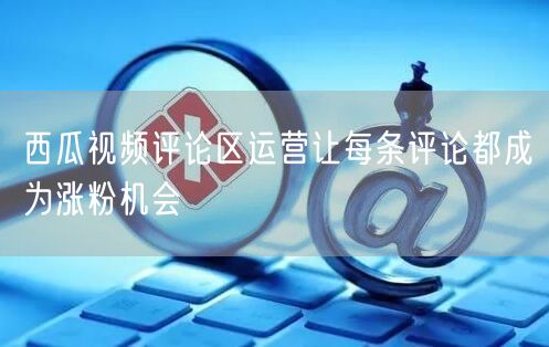 西瓜视频评论区运营让每条评论都成为涨粉机会