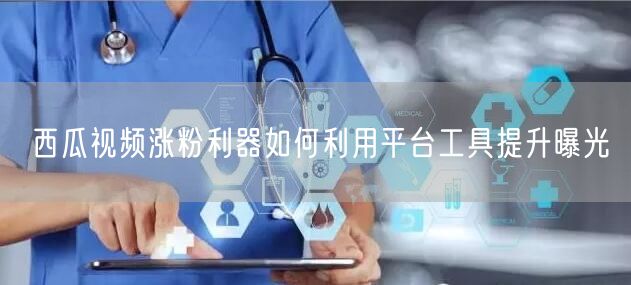 西瓜视频涨粉利器如何利用平台工具提升曝光