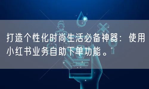 打造个性化时尚生活必备神器：使用小红书业务自助下单功能。
