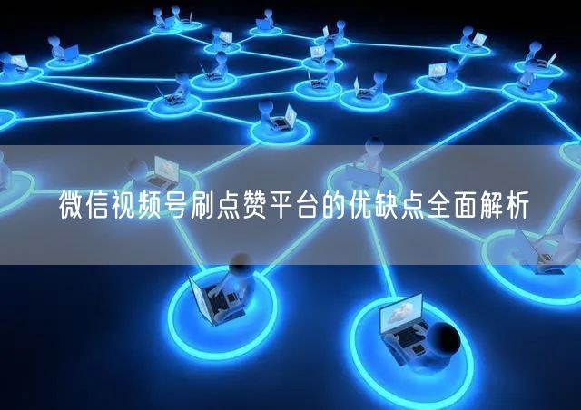 微信视频号刷点赞平台的优缺点全面解析