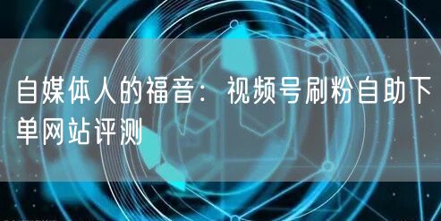 自媒体人的福音：视频号刷粉自助下单网站评测