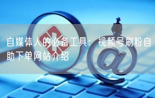 自媒体人的必备工具：视频号刷粉自助下单网站介绍