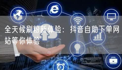 全天候刷粉新体验：抖音自助下单网站等你体验