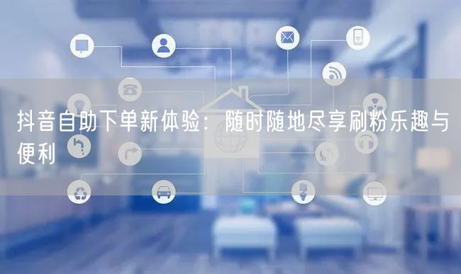 抖音自助下单新体验:随时随地尽享刷粉乐趣与便利
