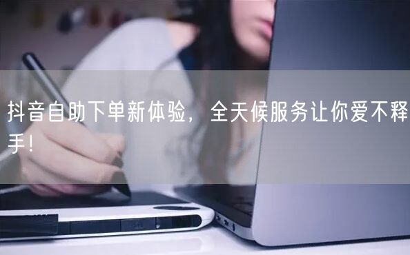 抖音自助下单新体验，全天候服务让你爱不释手！