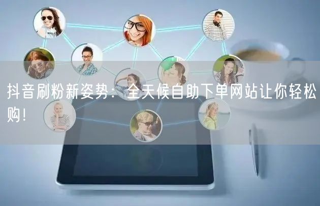抖音刷粉新姿势：全天候自助下单网站让你轻松购！