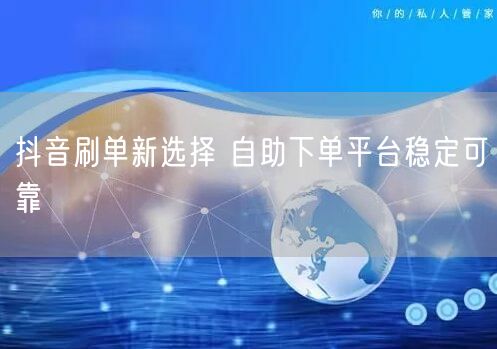 抖音刷单新选择 自助下单平台稳定可靠