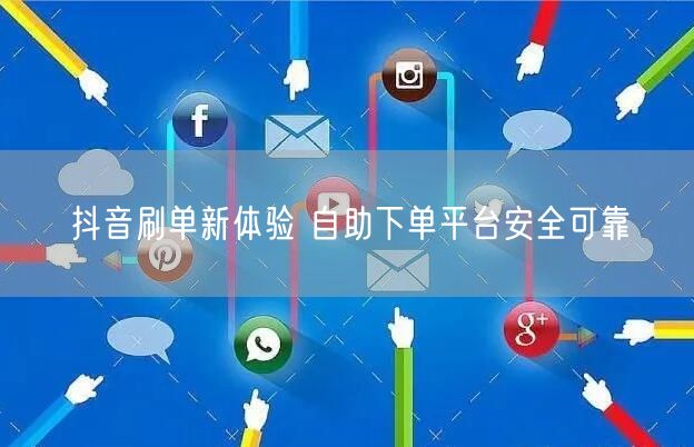 抖音刷单新体验 自助下单平台安全可靠