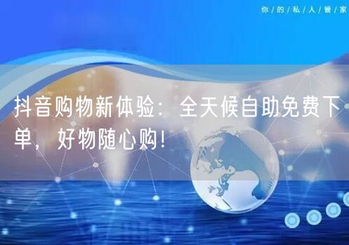 抖音购物新体验：全天候自助免费下单，好物随心购！