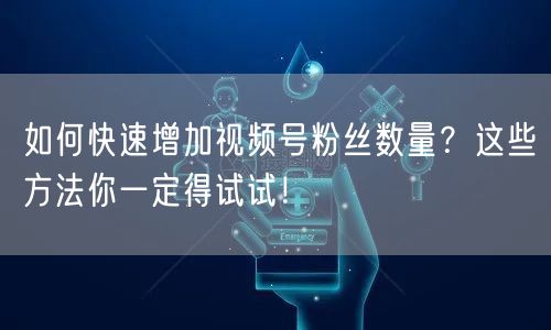 如何快速增加视频号粉丝数量?这些方法你一定得试试!