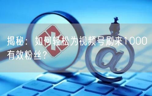 揭秘：如何轻松为视频号刷来1000有效粉丝？