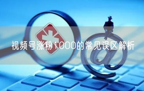 视频号涨粉1000的常见误区解析