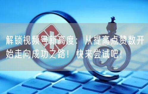 解锁视频号新高度:从提高点赞数开始走向成功之路!快来尝试吧!