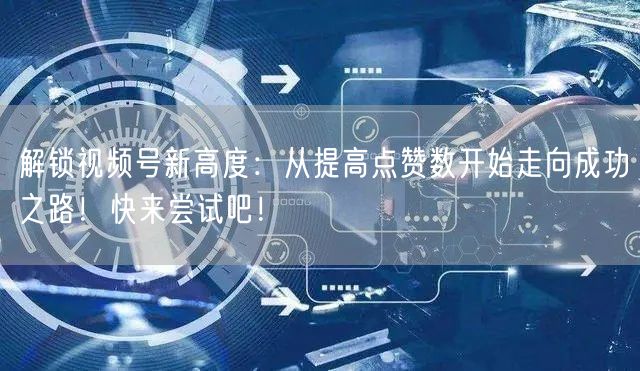 解锁视频号新高度:从提高点赞数开始走向成功之路!快来尝试吧!