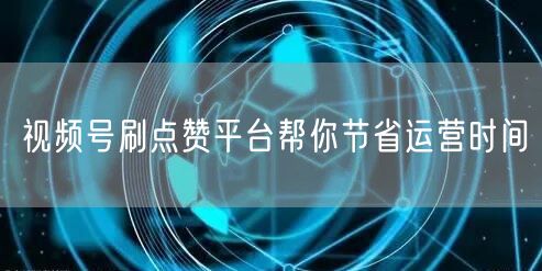 视频号刷点赞平台帮你节省运营时间
