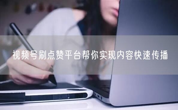 视频号刷点赞平台帮你实现内容快速传播