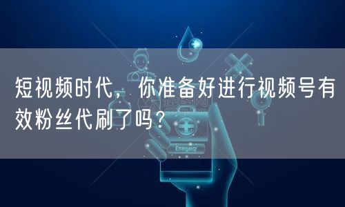 短视频时代，你准备好进行视频号有效粉丝代刷了吗？